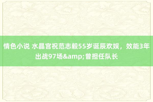 情色小说 水晶宫祝范志毅55岁诞辰欢娱，效能3年出战97场&曾担任队长