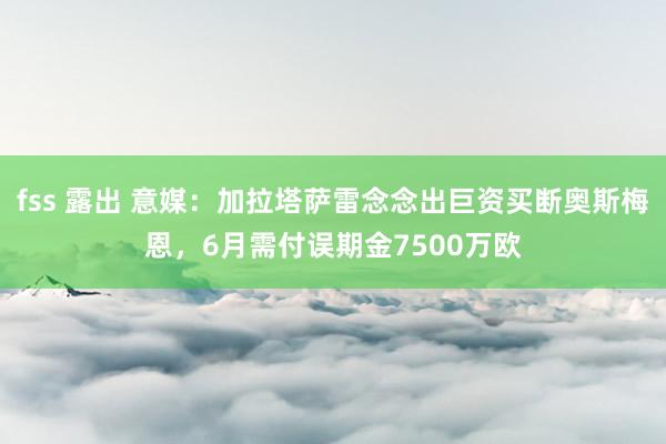 fss 露出 意媒：加拉塔萨雷念念出巨资买断奥斯梅恩，6月需付误期金7500万欧