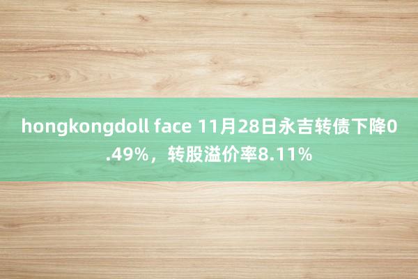 hongkongdoll face 11月28日永吉转债下降0.49%，转股溢价率8.11%