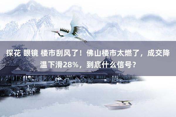 探花 眼镜 楼市刮风了！佛山楼市太燃了，成交降温下滑28%，到底什么信号？