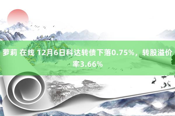 萝莉 在线 12月6日科达转债下落0.75%，转股溢价率3.66%