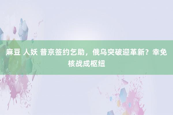 麻豆 人妖 普京签约乞助，俄乌突破迎革新？幸免核战成枢纽