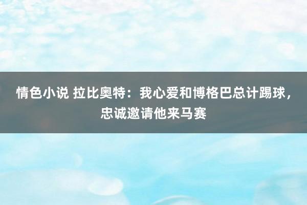 情色小说 拉比奥特：我心爱和博格巴总计踢球，忠诚邀请他来马赛