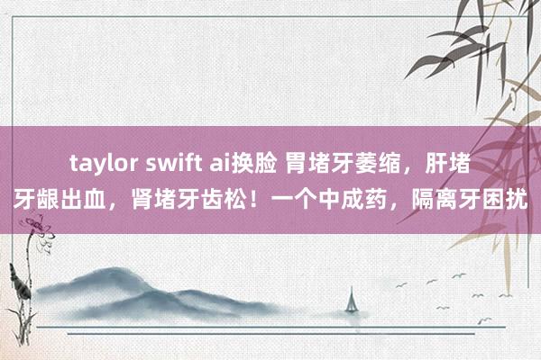 taylor swift ai换脸 胃堵牙萎缩，肝堵牙龈出血，肾堵牙齿松！一个中成药，隔离牙困扰