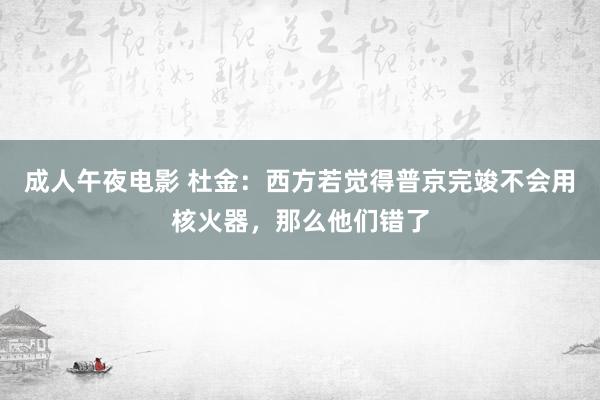 成人午夜电影 杜金：西方若觉得普京完竣不会用核火器，那么他们错了