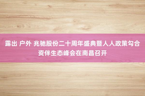 露出 户外 兆驰股份二十周年盛典暨人人政策勾合资伴生态峰会在南昌召开